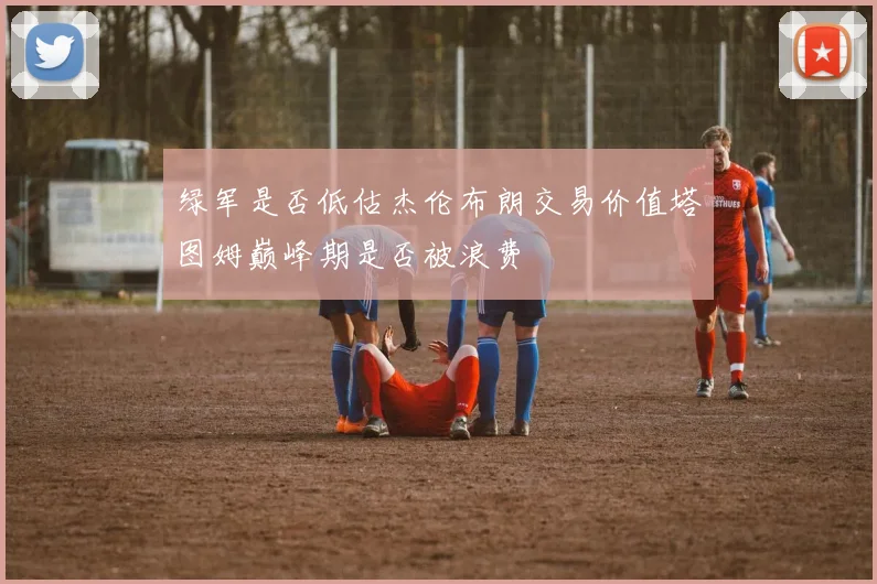 绿军是否低估杰伦布朗交易价值塔图姆巅峰期是否被浪费