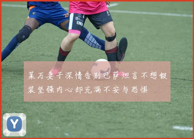 莱万妻子深情告别巴萨坦言不想假装坚强内心却充满不安与恐惧