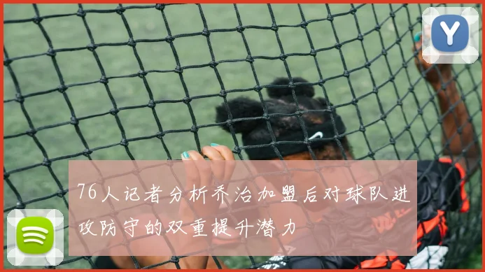 76人记者分析乔治加盟后对球队进攻防守的双重提升潜力