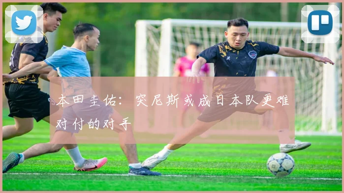 本田圭佑：突尼斯或成日本队更难对付的对手