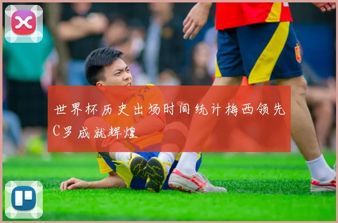 世界杯历史出场时间统计梅西领先C罗成就辉煌
