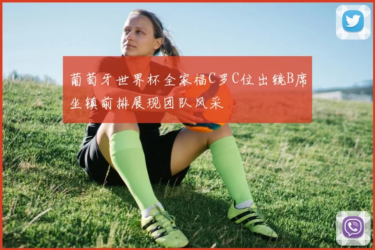 葡萄牙世界杯全家福C罗C位出镜B席坐镇前排展现团队风采