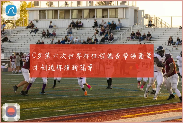 C罗第六次世界杯征程能否带领葡萄牙创造辉煌新篇章