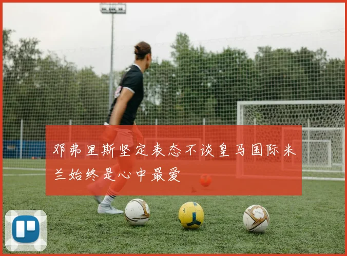 邓弗里斯坚定表态不谈皇马国际米兰始终是心中最爱