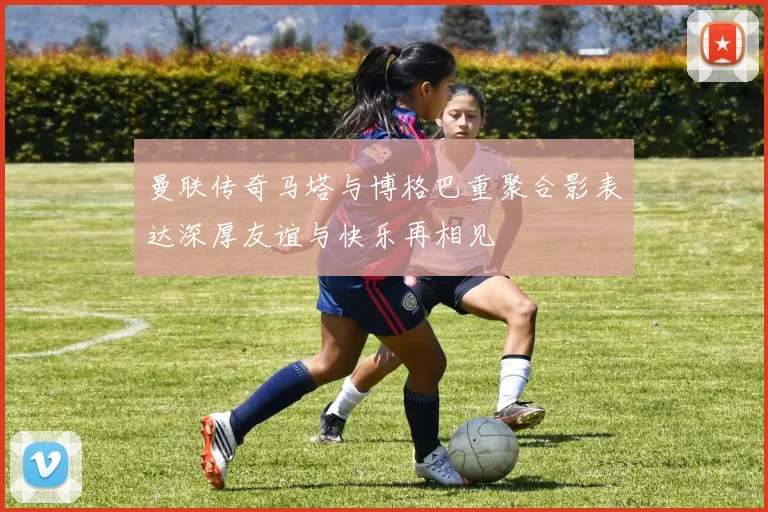 曼联传奇马塔与博格巴重聚合影表达深厚友谊与快乐再相见