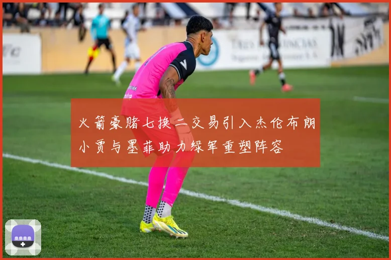 火箭豪赌七换二交易引入杰伦布朗小贾与墨菲助力绿军重塑阵容