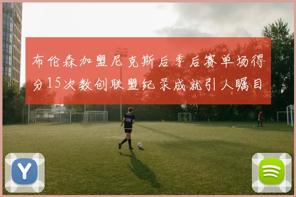 布伦森加盟尼克斯后季后赛单场得分15次数创联盟纪录成就引人瞩目